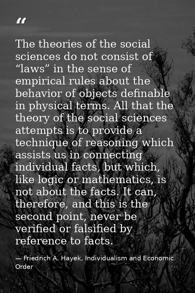The theories of the social sciences do not consist of “laws” in the sense of empirical rules about the behavior of objec — Friedrich A. Hayek, Individualism and Economic Order