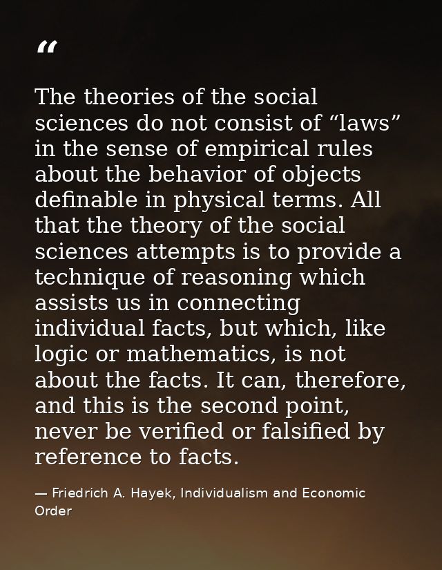 The theories of the social sciences do not consist of “laws” in the sense of empirical rules about the behavior of objec — Friedrich A. Hayek, Individualism and Economic Order