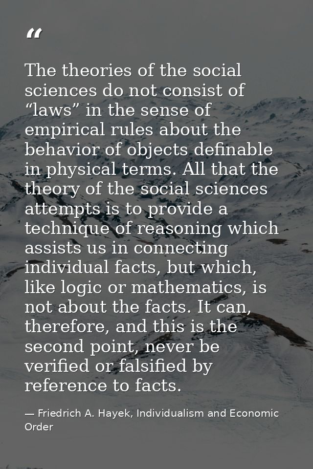 The theories of the social sciences do not consist of “laws” in the sense of empirical rules about the behavior of objec — Friedrich A. Hayek, Individualism and Economic Order