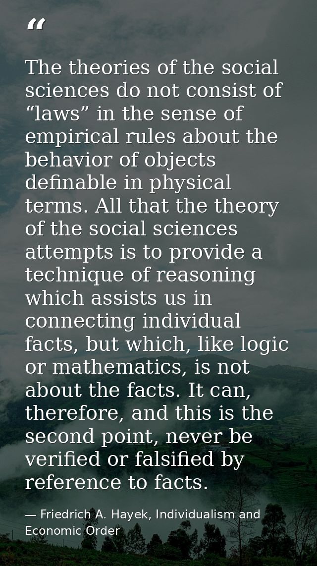 The theories of the social sciences do not consist of “laws” in the sense of empirical rules about the behavior of objec — Friedrich A. Hayek, Individualism and Economic Order