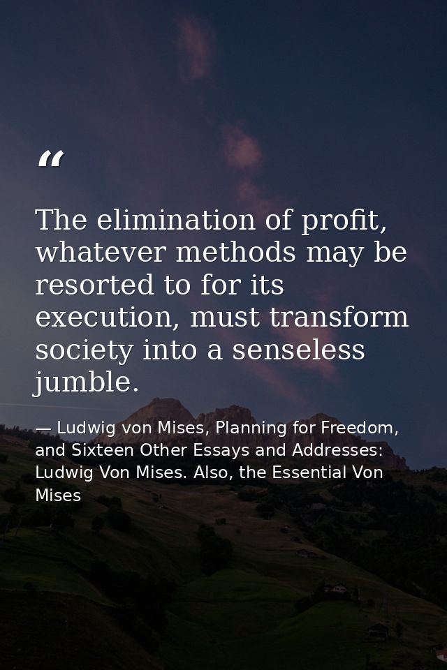 The elimination of profit, whatever methods may be resorted to for its execution, must transform society into a senseles — Ludwig von Mises, Planning for Freedom, and Sixteen Other Essays and Addresses: Ludwig Von Mises. Also, the Essential Von Mises