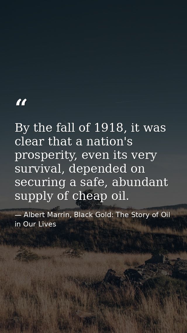 By the fall of 1918, it was clear that a nation's prosperity, even its very survival, depended on securing a safe, abund — Albert Marrin, Black Gold: The Story of Oil in Our Lives