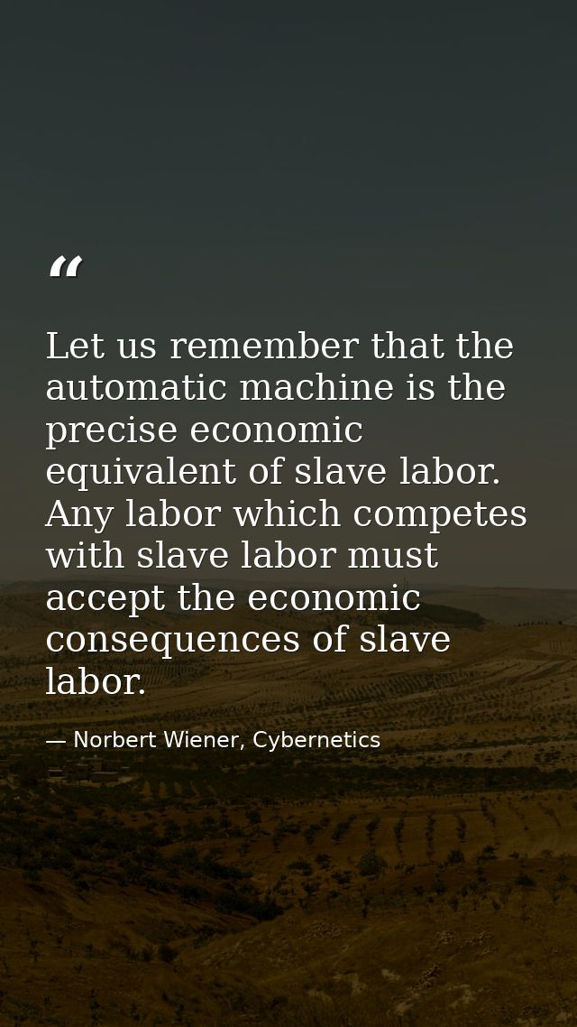 Let us remember that the automatic machine is the precise economic equivalent of slave labor. Any labor which competes w — Norbert Wiener, Cybernetics
