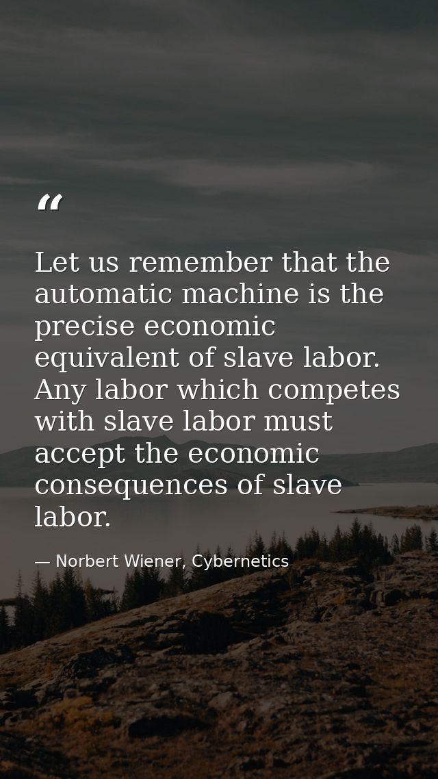 Let us remember that the automatic machine is the precise economic equivalent of slave labor. Any labor which competes w — Norbert Wiener, Cybernetics