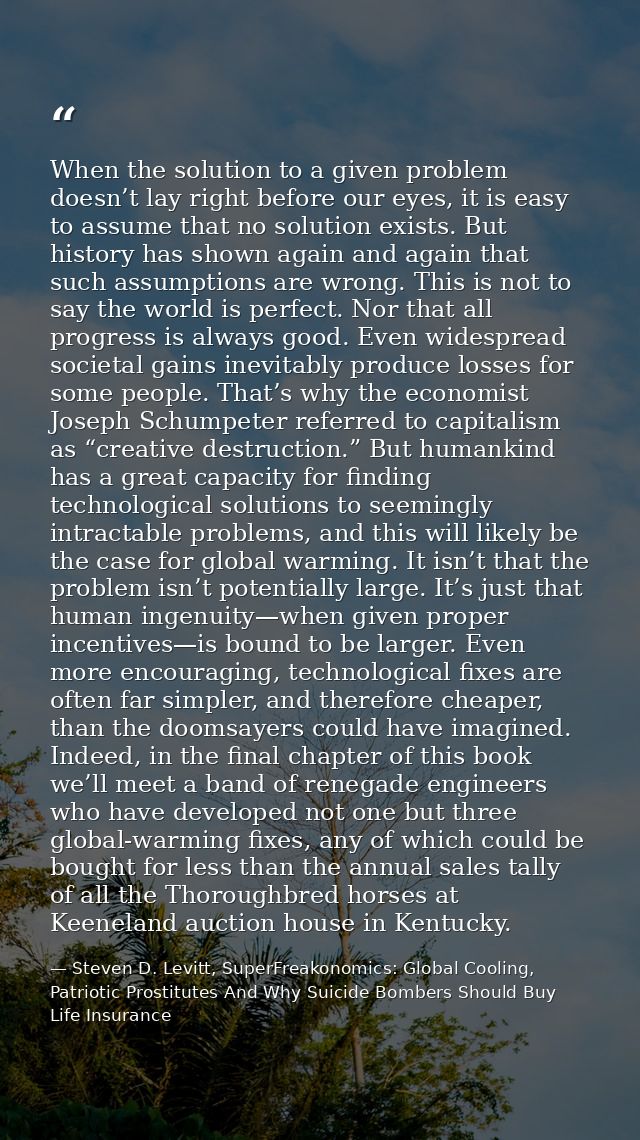 When the solution to a given problem doesn’t lay right before our eyes, it is easy to assume that no solution exists. Bu — Steven D. Levitt, SuperFreakonomics: Global Cooling, Patriotic Prostitutes And Why Suicide Bombers Should Buy Life Insurance