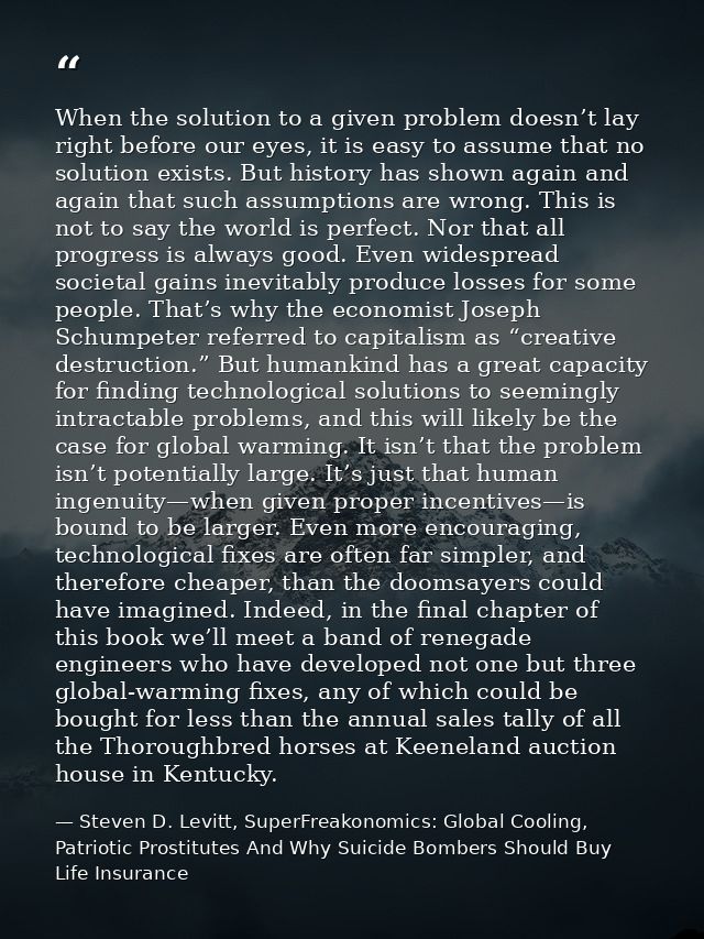When the solution to a given problem doesn’t lay right before our eyes, it is easy to assume that no solution exists. Bu — Steven D. Levitt, SuperFreakonomics: Global Cooling, Patriotic Prostitutes And Why Suicide Bombers Should Buy Life Insurance