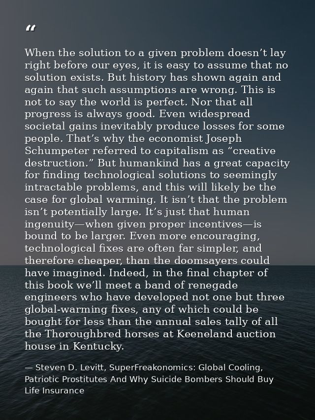 When the solution to a given problem doesn’t lay right before our eyes, it is easy to assume that no solution exists. Bu — Steven D. Levitt, SuperFreakonomics: Global Cooling, Patriotic Prostitutes And Why Suicide Bombers Should Buy Life Insurance