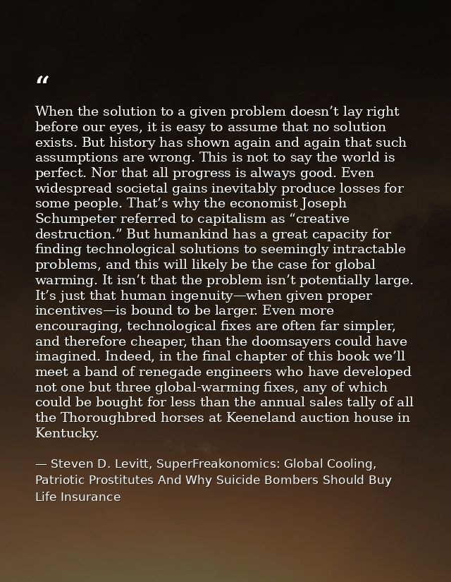 When the solution to a given problem doesn’t lay right before our eyes, it is easy to assume that no solution exists. Bu — Steven D. Levitt, SuperFreakonomics: Global Cooling, Patriotic Prostitutes And Why Suicide Bombers Should Buy Life Insurance
