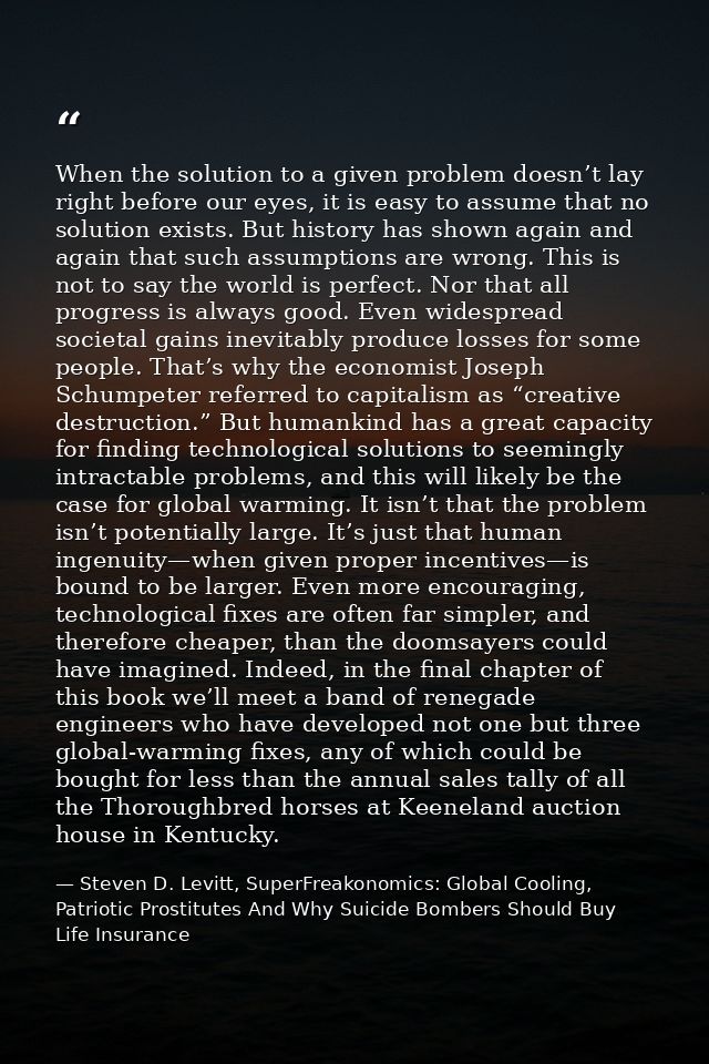 When the solution to a given problem doesn’t lay right before our eyes, it is easy to assume that no solution exists. Bu — Steven D. Levitt, SuperFreakonomics: Global Cooling, Patriotic Prostitutes And Why Suicide Bombers Should Buy Life Insurance