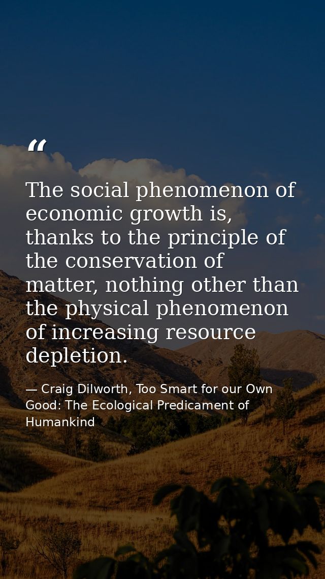 The social phenomenon of economic growth is, thanks to the principle of the conservation of matter, nothing other than t — Craig Dilworth, Too Smart for our Own Good: The Ecological Predicament of Humankind