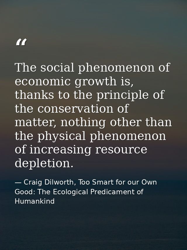 The social phenomenon of economic growth is, thanks to the principle of the conservation of matter, nothing other than t — Craig Dilworth, Too Smart for our Own Good: The Ecological Predicament of Humankind