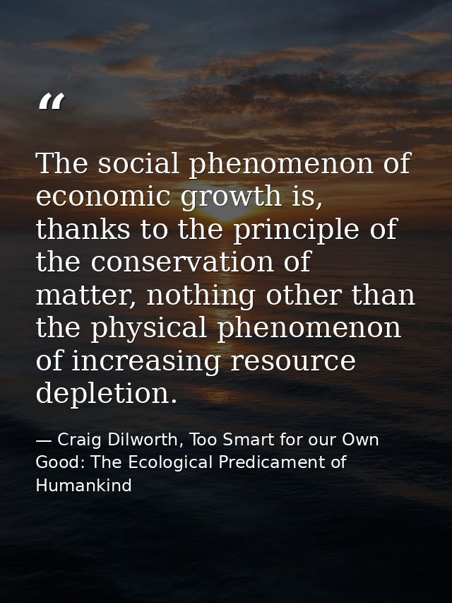 The social phenomenon of economic growth is, thanks to the principle of the conservation of matter, nothing other than t — Craig Dilworth, Too Smart for our Own Good: The Ecological Predicament of Humankind