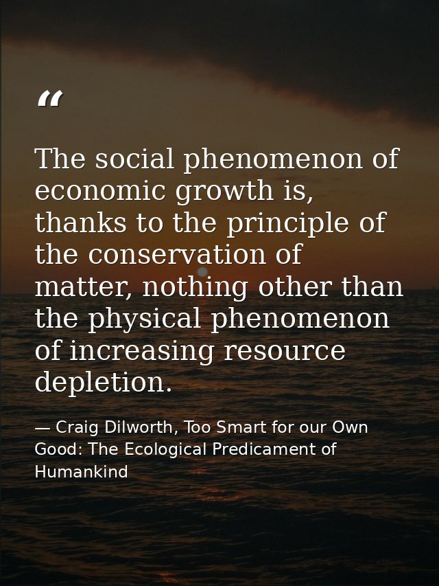 The social phenomenon of economic growth is, thanks to the principle of the conservation of matter, nothing other than t — Craig Dilworth, Too Smart for our Own Good: The Ecological Predicament of Humankind
