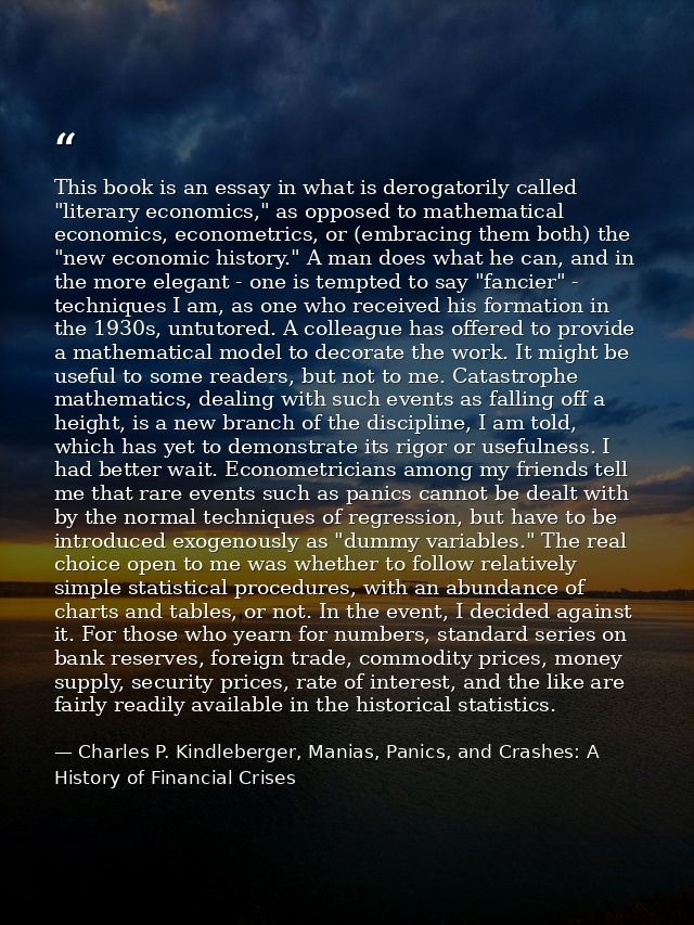 This book is an essay in what is derogatorily called "literary economics," as opposed to mathematical economics, econome — Charles P. Kindleberger, Manias, Panics, and Crashes: A History of Financial Crises