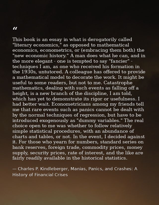 This book is an essay in what is derogatorily called "literary economics," as opposed to mathematical economics, econome — Charles P. Kindleberger, Manias, Panics, and Crashes: A History of Financial Crises