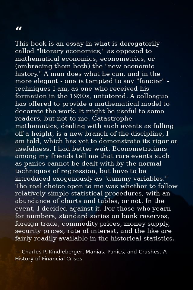 This book is an essay in what is derogatorily called "literary economics," as opposed to mathematical economics, econome — Charles P. Kindleberger, Manias, Panics, and Crashes: A History of Financial Crises