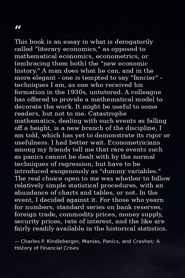 This book is an essay in what is derogatorily called "literary economics," as opposed to mathematical economics, econome — Charles P. Kindleberger, Manias, Panics, and Crashes: A History of Financial Crises