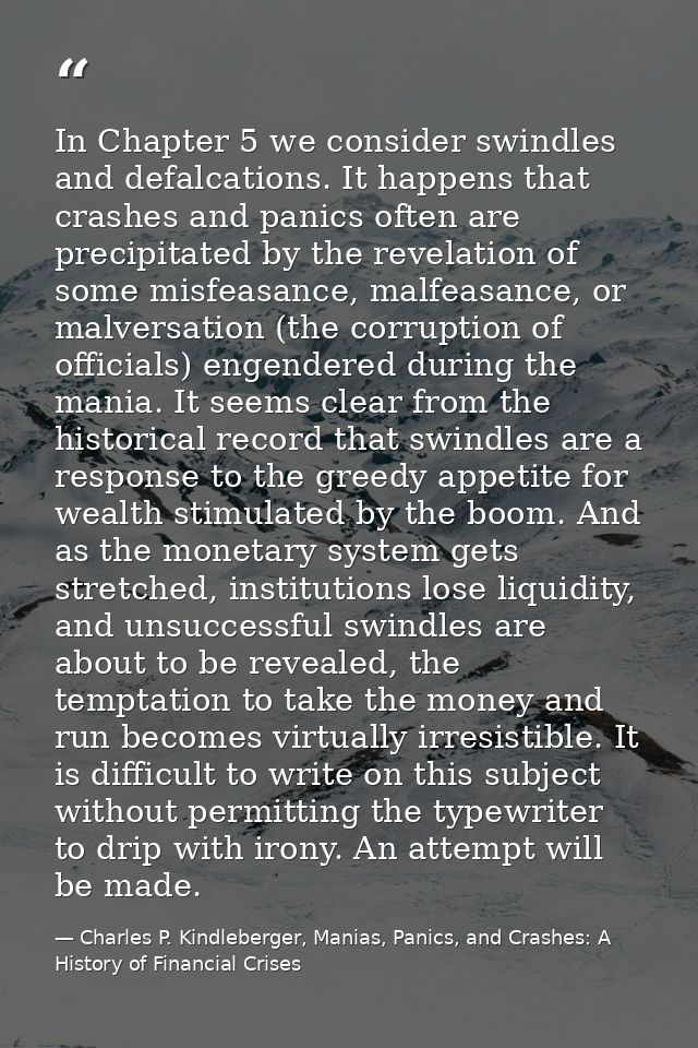 In Chapter 5 we consider swindles and defalcations. It happens that crashes and panics often are precipitated by the rev — Charles P. Kindleberger, Manias, Panics, and Crashes: A History of Financial Crises