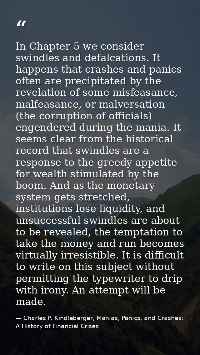 In Chapter 5 we consider swindles and defalcations. It happens that crashes and panics often are precipitated by the rev — Charles P. Kindleberger, Manias, Panics, and Crashes: A History of Financial Crises