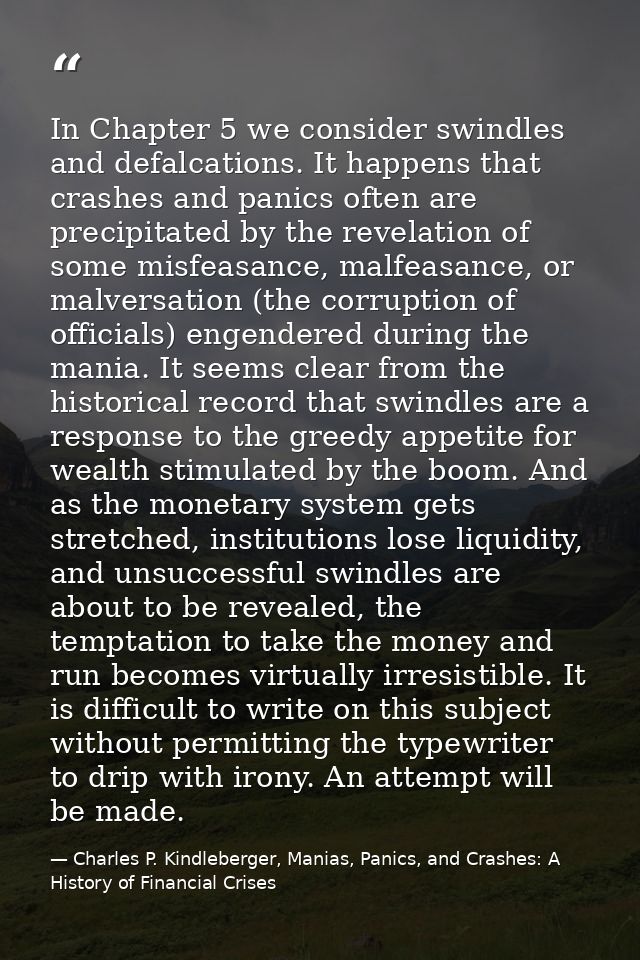 In Chapter 5 we consider swindles and defalcations. It happens that crashes and panics often are precipitated by the rev — Charles P. Kindleberger, Manias, Panics, and Crashes: A History of Financial Crises