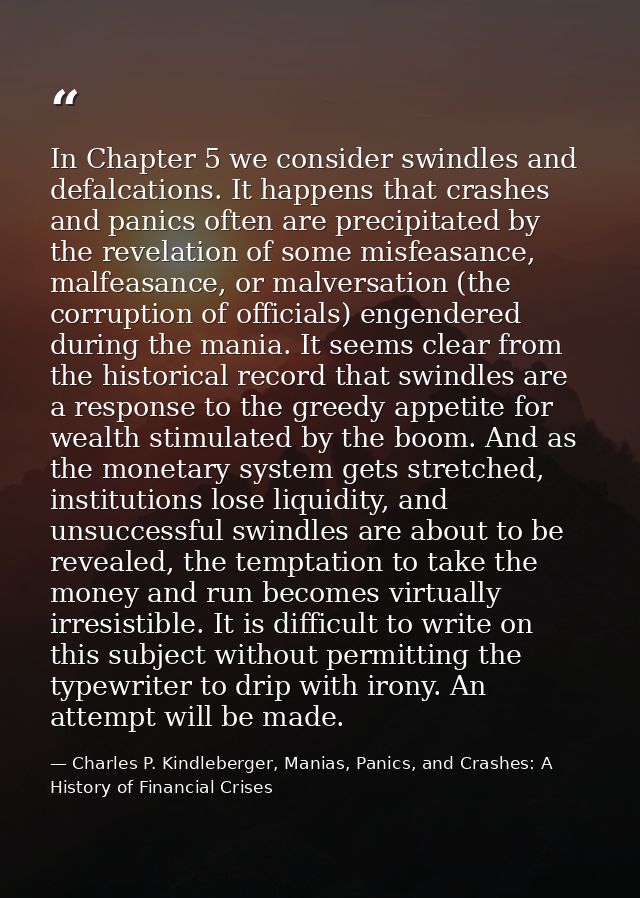 In Chapter 5 we consider swindles and defalcations. It happens that crashes and panics often are precipitated by the rev — Charles P. Kindleberger, Manias, Panics, and Crashes: A History of Financial Crises