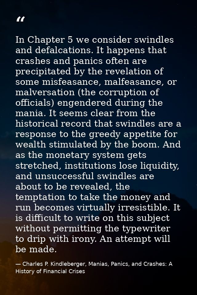 In Chapter 5 we consider swindles and defalcations. It happens that crashes and panics often are precipitated by the rev — Charles P. Kindleberger, Manias, Panics, and Crashes: A History of Financial Crises