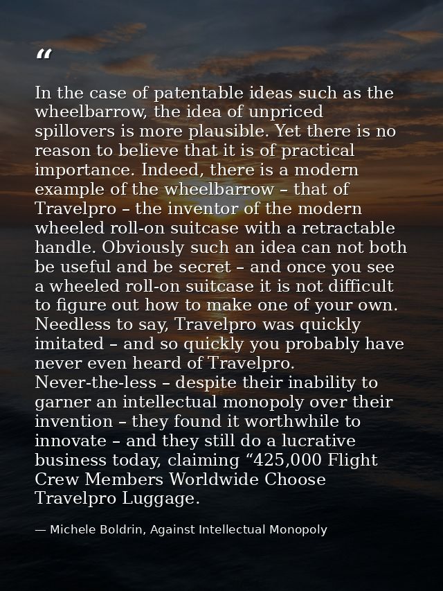 In the case of patentable ideas such as the wheelbarrow, the idea of unpriced spillovers is more plausible. Yet there is — Michele Boldrin, Against Intellectual Monopoly