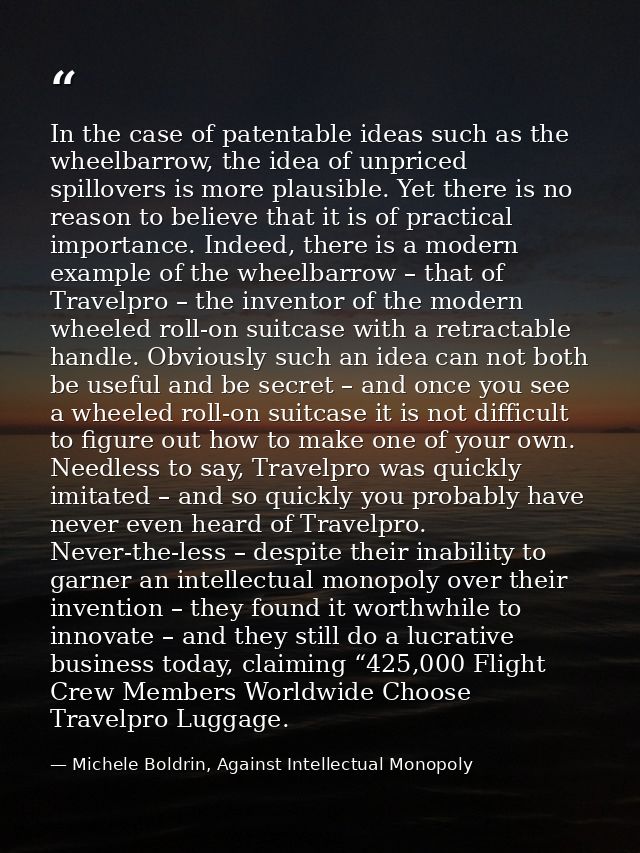 In the case of patentable ideas such as the wheelbarrow, the idea of unpriced spillovers is more plausible. Yet there is — Michele Boldrin, Against Intellectual Monopoly