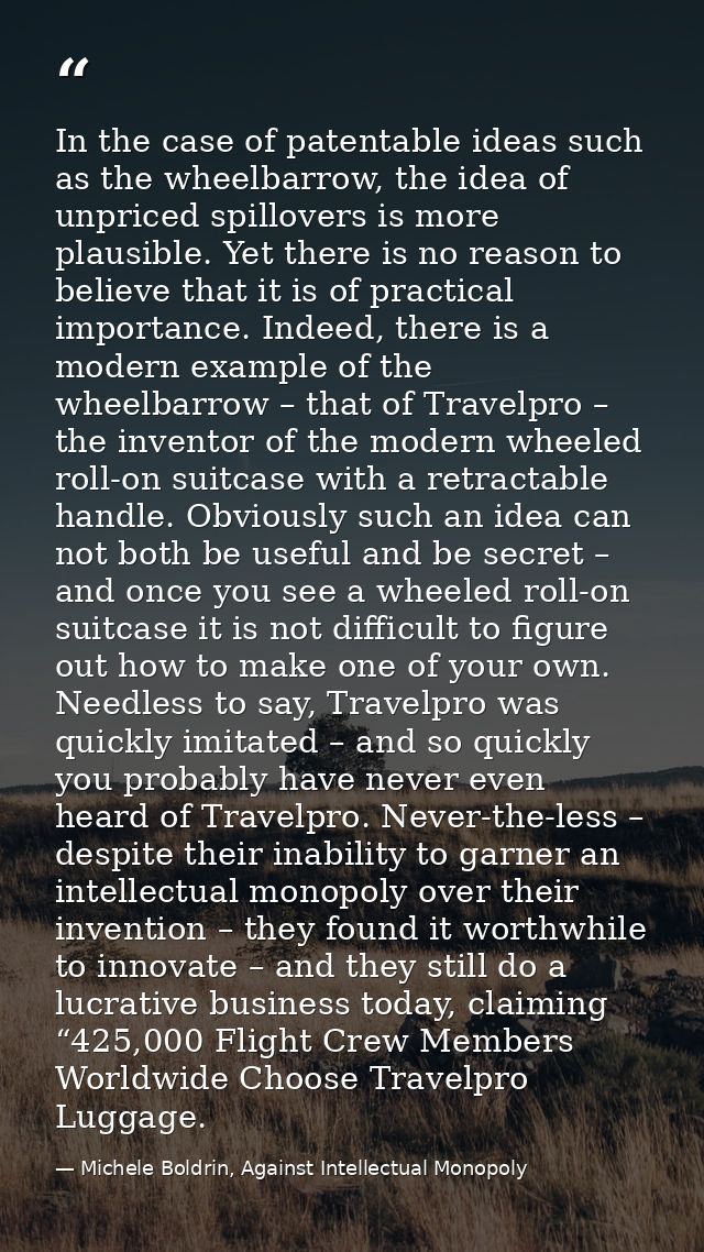 In the case of patentable ideas such as the wheelbarrow, the idea of unpriced spillovers is more plausible. Yet there is — Michele Boldrin, Against Intellectual Monopoly
