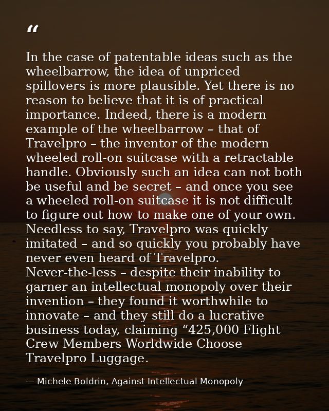 In the case of patentable ideas such as the wheelbarrow, the idea of unpriced spillovers is more plausible. Yet there is — Michele Boldrin, Against Intellectual Monopoly