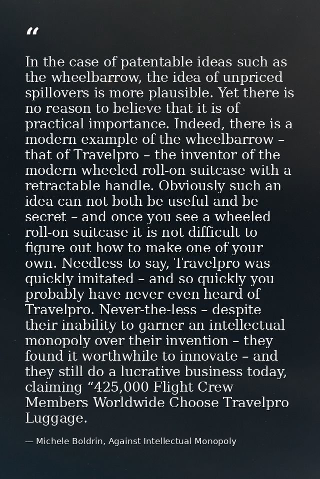 In the case of patentable ideas such as the wheelbarrow, the idea of unpriced spillovers is more plausible. Yet there is — Michele Boldrin, Against Intellectual Monopoly
