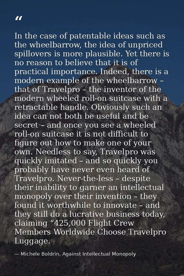 In the case of patentable ideas such as the wheelbarrow, the idea of unpriced spillovers is more plausible. Yet there is — Michele Boldrin, Against Intellectual Monopoly