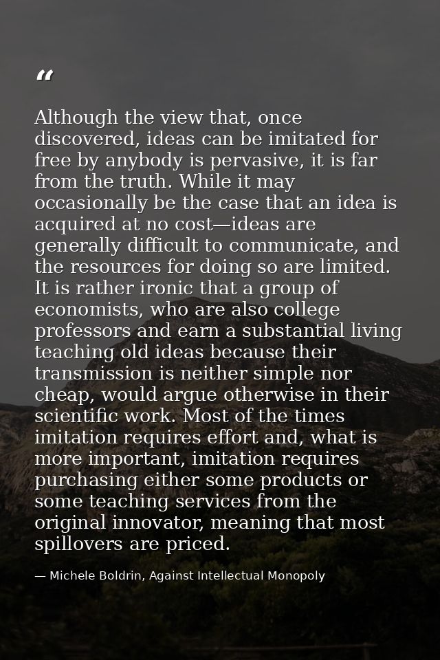Although the view that, once discovered, ideas can be imitated for free by anybody is pervasive, it is far from the trut — Michele Boldrin, Against Intellectual Monopoly