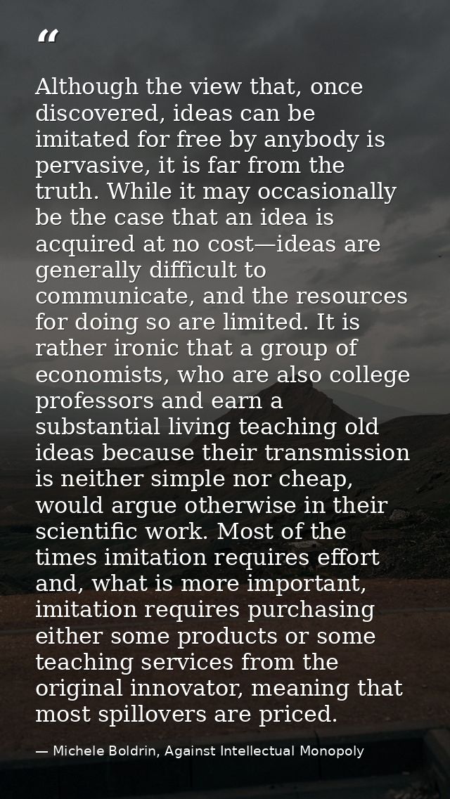 Although the view that, once discovered, ideas can be imitated for free by anybody is pervasive, it is far from the trut — Michele Boldrin, Against Intellectual Monopoly