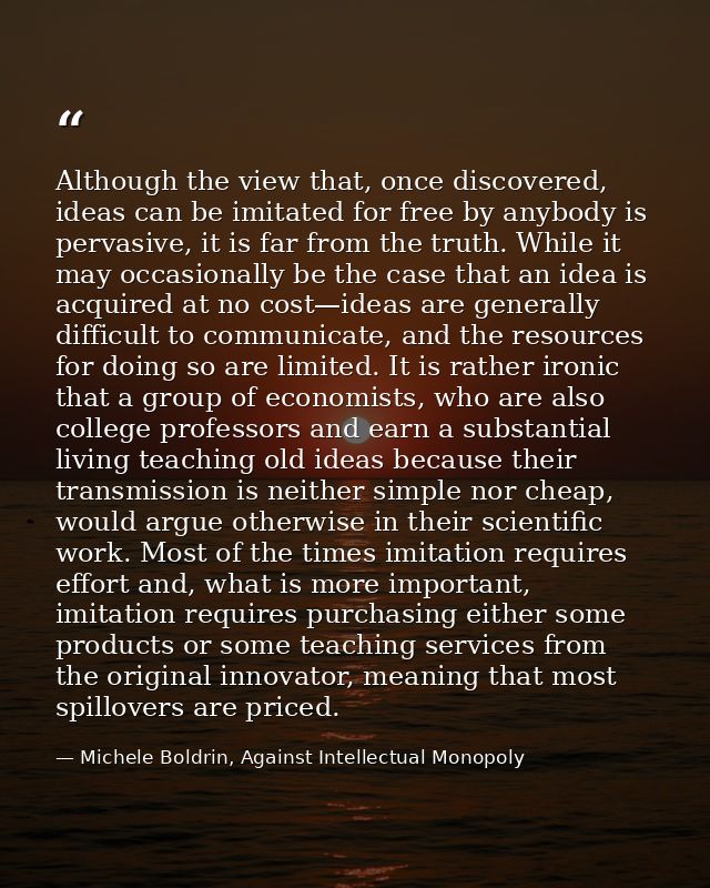 Although the view that, once discovered, ideas can be imitated for free by anybody is pervasive, it is far from the trut — Michele Boldrin, Against Intellectual Monopoly