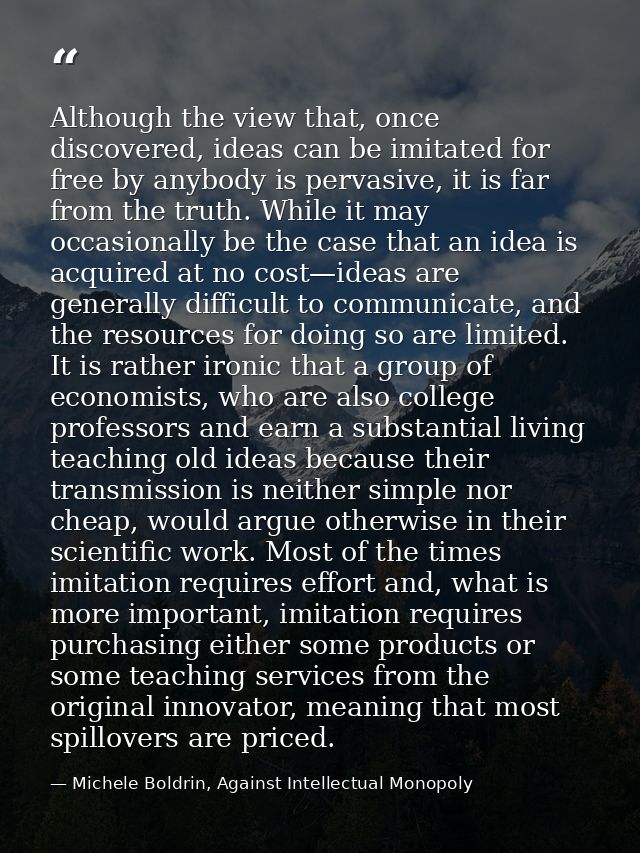 Although the view that, once discovered, ideas can be imitated for free by anybody is pervasive, it is far from the trut — Michele Boldrin, Against Intellectual Monopoly