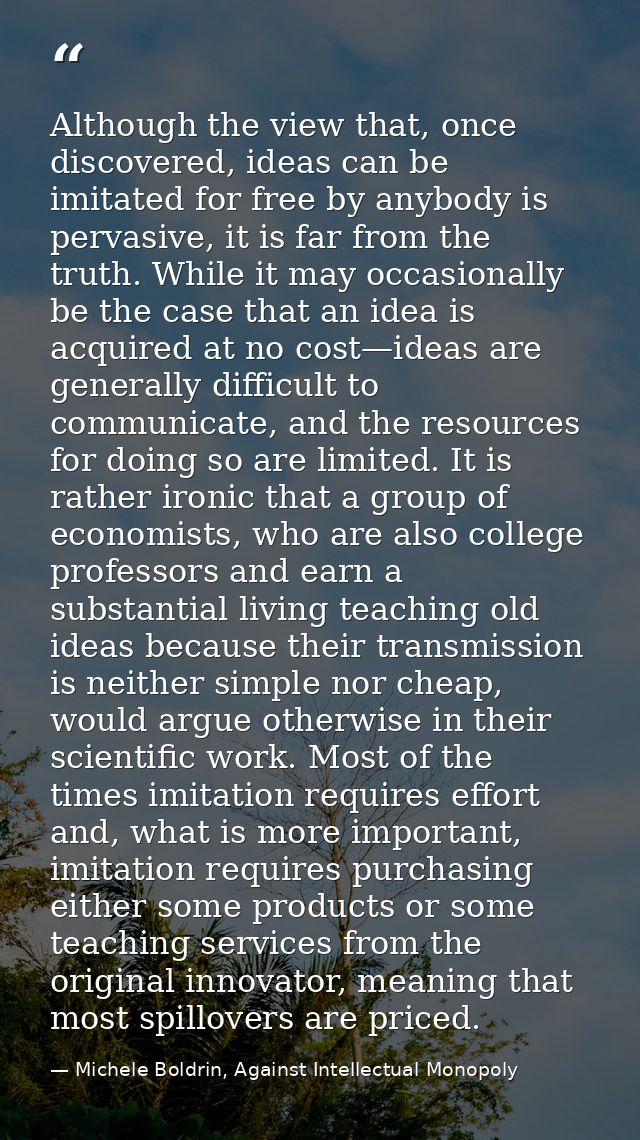 Although the view that, once discovered, ideas can be imitated for free by anybody is pervasive, it is far from the trut — Michele Boldrin, Against Intellectual Monopoly