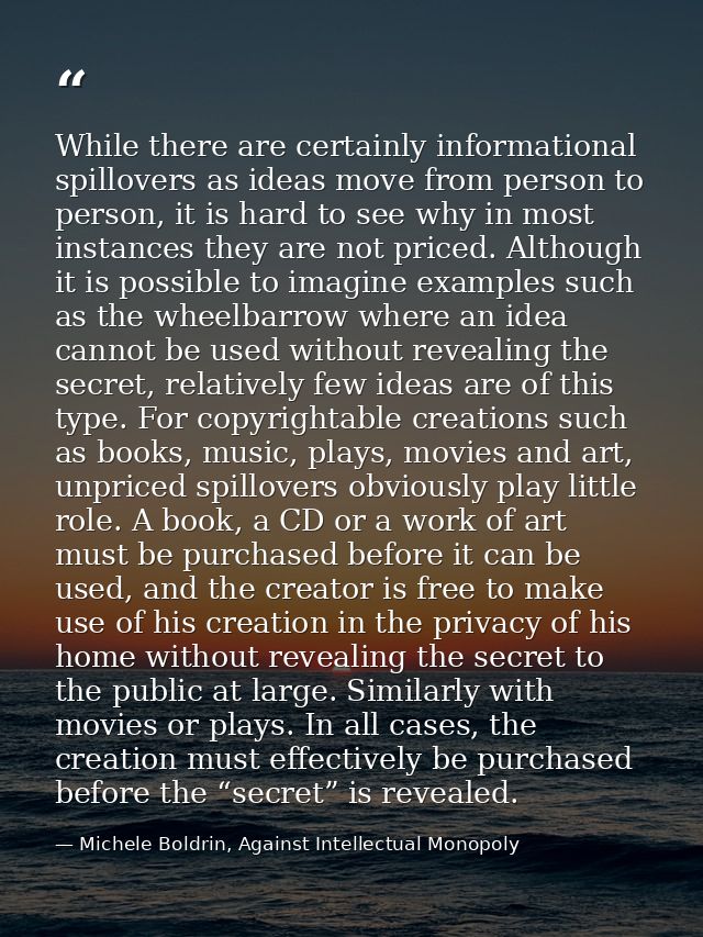 While there are certainly informational spillovers as ideas move from person to person, it is hard to see why in most in — Michele Boldrin, Against Intellectual Monopoly