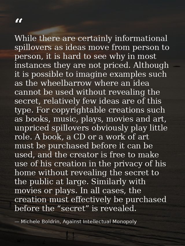 While there are certainly informational spillovers as ideas move from person to person, it is hard to see why in most in — Michele Boldrin, Against Intellectual Monopoly