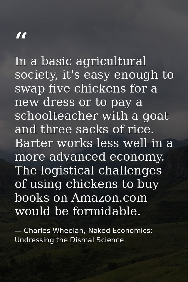 In a basic agricultural society, it's easy enough to swap five chickens for a new dress or to pay a schoolteacher with a — Charles Wheelan, Naked Economics: Undressing the Dismal Science