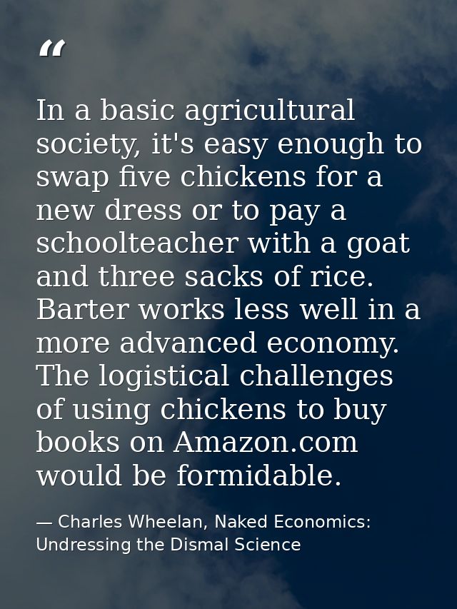 In a basic agricultural society, it's easy enough to swap five chickens for a new dress or to pay a schoolteacher with a — Charles Wheelan, Naked Economics: Undressing the Dismal Science