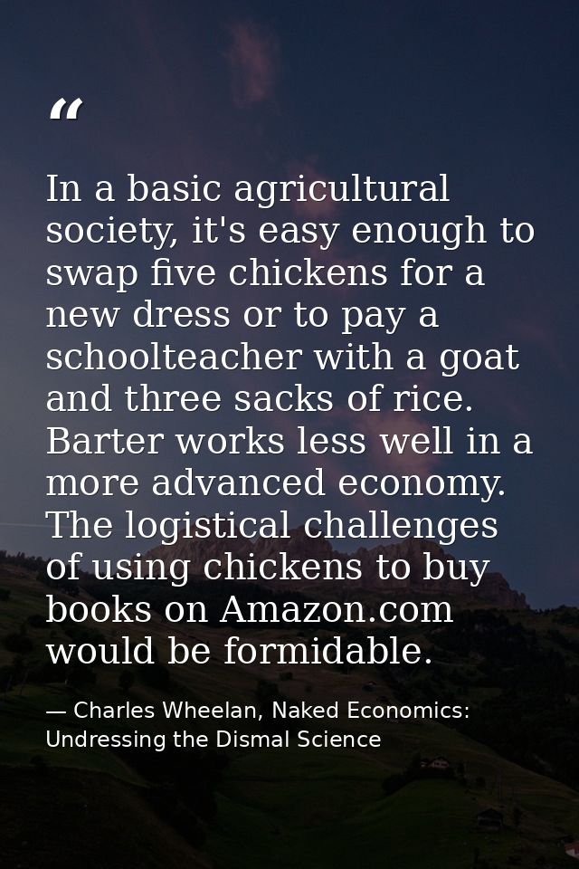In a basic agricultural society, it's easy enough to swap five chickens for a new dress or to pay a schoolteacher with a — Charles Wheelan, Naked Economics: Undressing the Dismal Science