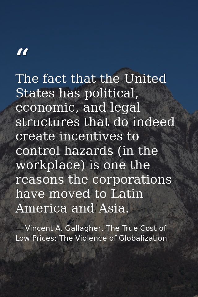 The fact that the United States has political, economic, and legal structures that do indeed create incentives to contro — Vincent A. Gallagher, The True Cost of Low Prices: The Violence of Globalization