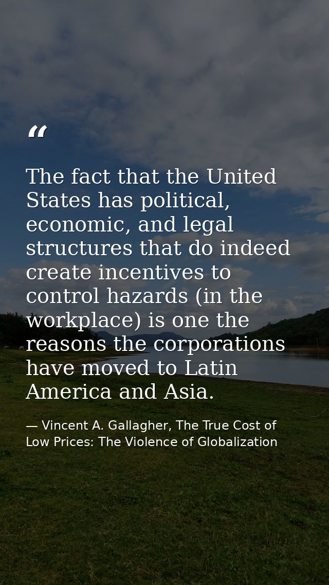 The fact that the United States has political, economic, and legal structures that do indeed create incentives to contro — Vincent A. Gallagher, The True Cost of Low Prices: The Violence of Globalization