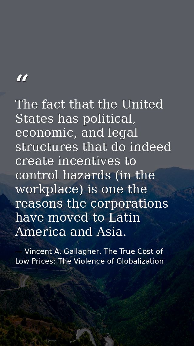 The fact that the United States has political, economic, and legal structures that do indeed create incentives to contro — Vincent A. Gallagher, The True Cost of Low Prices: The Violence of Globalization