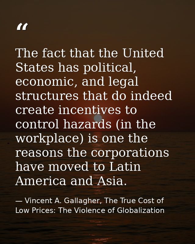 The fact that the United States has political, economic, and legal structures that do indeed create incentives to contro — Vincent A. Gallagher, The True Cost of Low Prices: The Violence of Globalization