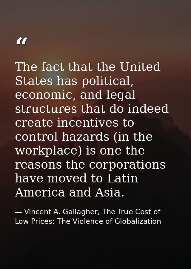 The fact that the United States has political, economic, and legal structures that do indeed create incentives to contro — Vincent A. Gallagher, The True Cost of Low Prices: The Violence of Globalization