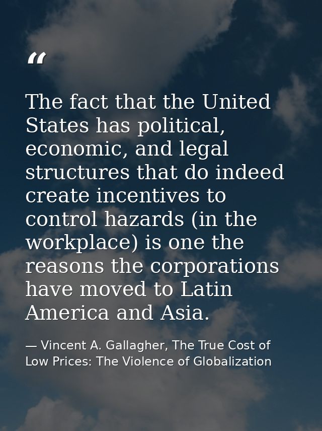 The fact that the United States has political, economic, and legal structures that do indeed create incentives to contro — Vincent A. Gallagher, The True Cost of Low Prices: The Violence of Globalization