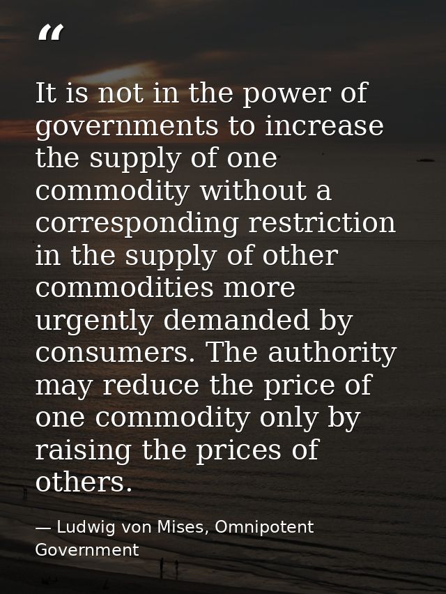 It is not in the power of governments to increase the supply of one commodity without a corresponding restriction in the — Ludwig von Mises, Omnipotent Government