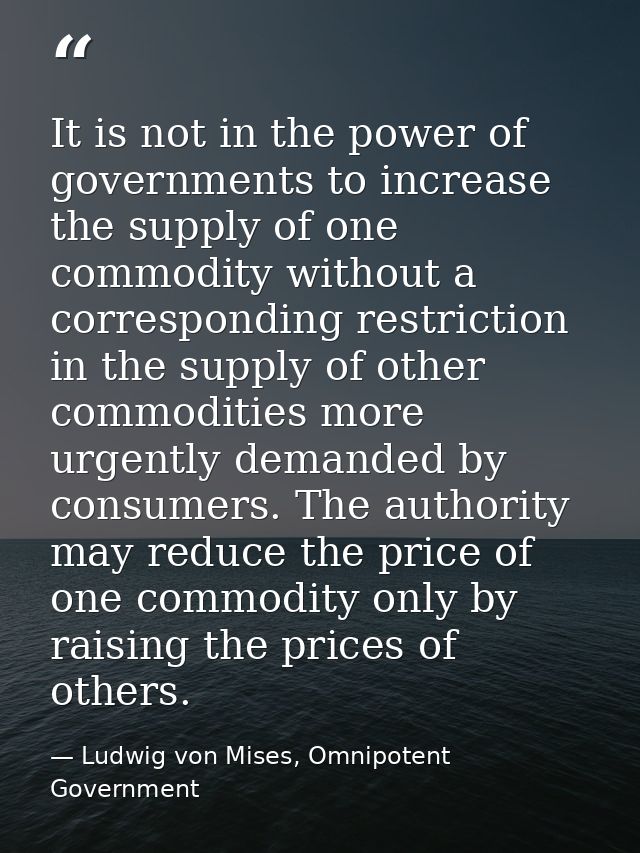 It is not in the power of governments to increase the supply of one commodity without a corresponding restriction in the — Ludwig von Mises, Omnipotent Government